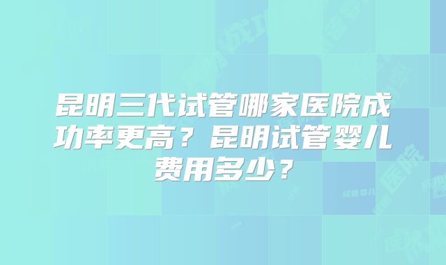 昆明三代试管哪家医院成功率更高？昆明试管婴儿费用多少？