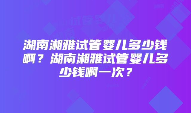 湖南湘雅试管婴儿多少钱啊？湖南湘雅试管婴儿多少钱啊一次？