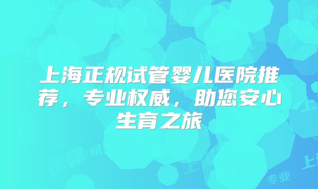 上海正规试管婴儿医院推荐，专业权威，助您安心生育之旅