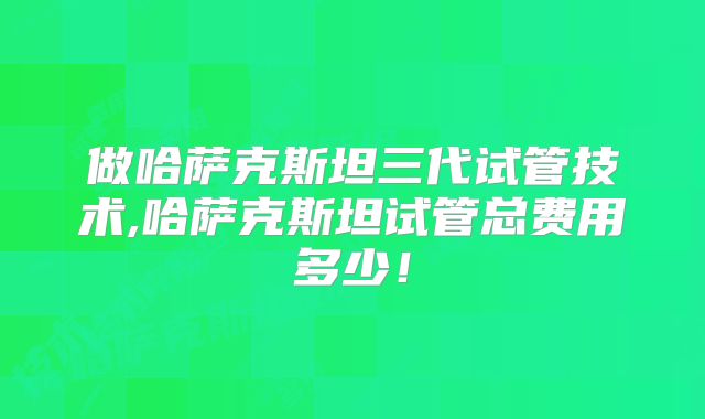 做哈萨克斯坦三代试管技术,哈萨克斯坦试管总费用多少！