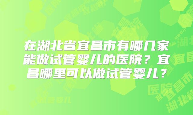 在湖北省宜昌市有哪几家能做试管婴儿的医院?宜昌哪里可以做试管婴儿?