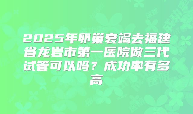 2025年卵巢衰竭去福建省龙岩市第一医院做三代试管可以吗？成功率有多高