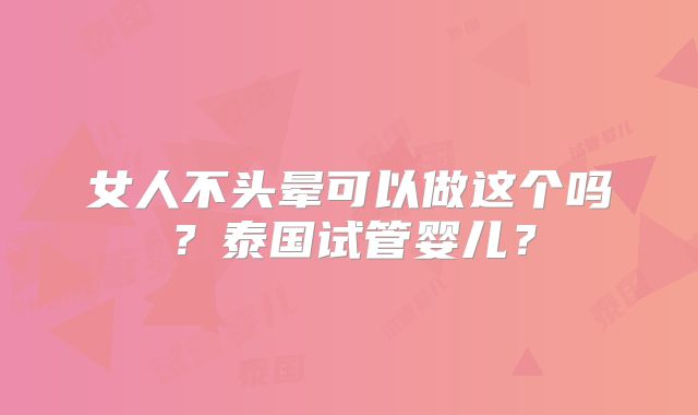 女人不头晕可以做这个吗？泰国试管婴儿？