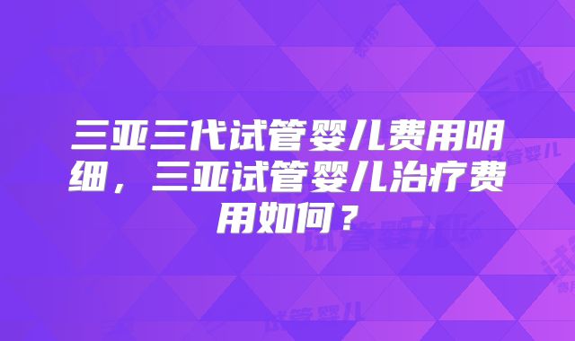 三亚三代试管婴儿费用明细，三亚试管婴儿治疗费用如何？