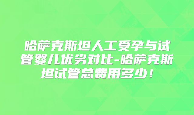 哈萨克斯坦人工受孕与试管婴儿优劣对比-哈萨克斯坦试管总费用多少！