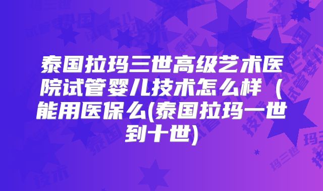 泰国拉玛三世高级艺术医院试管婴儿技术怎么样（能用医保么(泰国拉玛一世到十世)