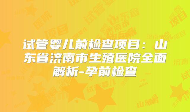 试管婴儿前检查项目：山东省济南市生殖医院全面解析-孕前检查