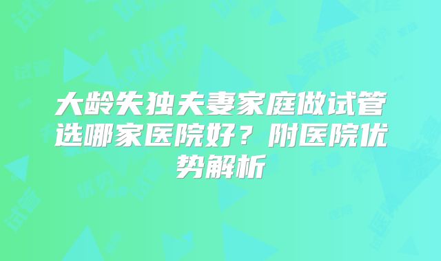 大龄失独夫妻家庭做试管选哪家医院好？附医院优势解析