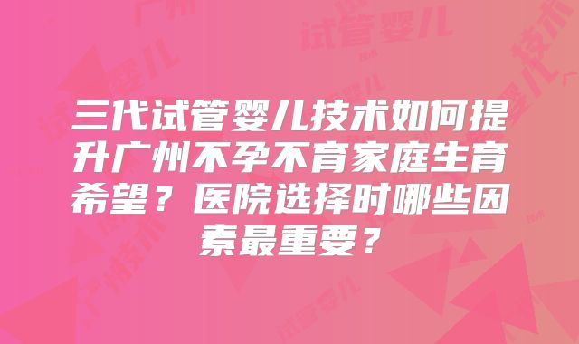 三代试管婴儿技术如何提升广州不孕不育家庭生育希望？医院选择时哪些因素最重要？