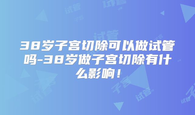 38岁子宫切除可以做试管吗-38岁做子宫切除有什么影响！