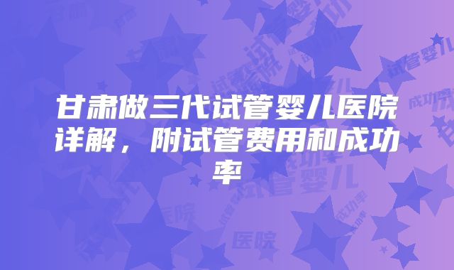 甘肃做三代试管婴儿医院详解，附试管费用和成功率