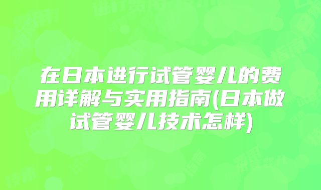 在日本进行试管婴儿的费用详解与实用指南(日本做试管婴儿技术怎样)