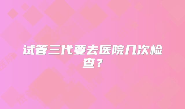 试管三代要去医院几次检查?