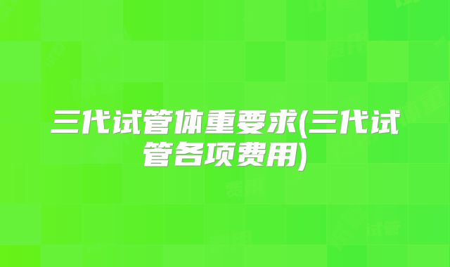 三代试管体重要求(三代试管各项费用)