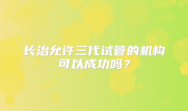 长治允许三代试管的机构可以成功吗？
