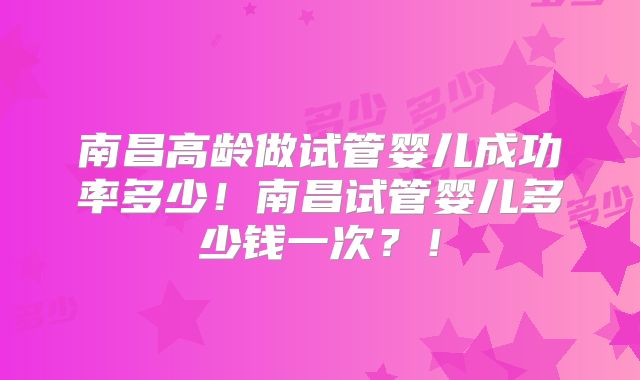 南昌高龄做试管婴儿成功率多少！南昌试管婴儿多少钱一次？！