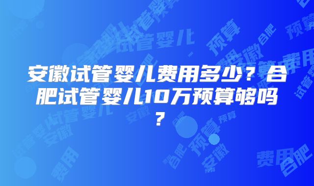 安徽试管婴儿费用多少？合肥试管婴儿10万预算够吗？