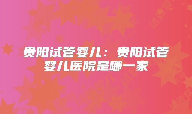 贵阳试管婴儿:贵阳试管婴儿医院是哪一家