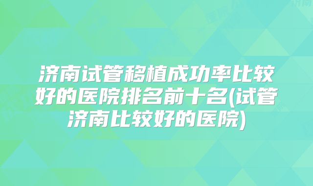 济南试管移植成功率比较好的医院排名前十名(试管济南比较好的医院)