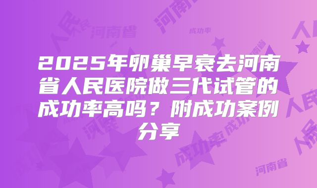 2025年卵巢早衰去河南省人民医院做三代试管的成功率高吗？附成功案例分享