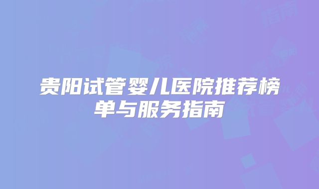 贵阳试管婴儿医院推荐榜单与服务指南