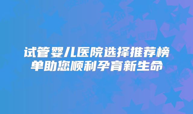 试管婴儿医院选择推荐榜单助您顺利孕育新生命