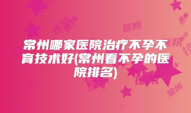 常州哪家医院治疗不孕不育技术好(常州看不孕的医院排名)