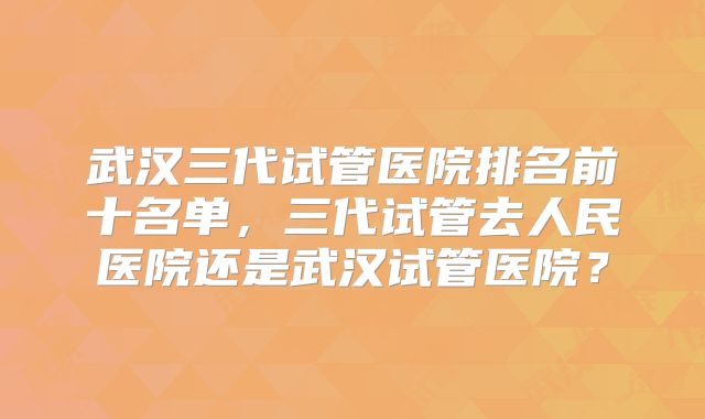 武汉三代试管医院排名前十名单，三代试管去人民医院还是武汉试管医院？