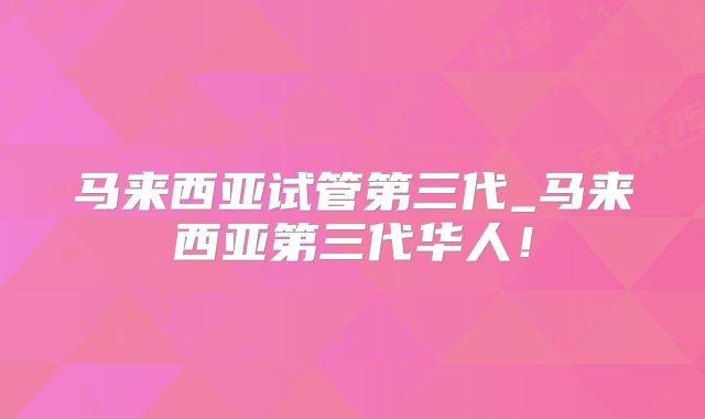 马来西亚试管第三代_马来西亚第三代华人！