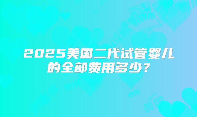 2025美国二代试管婴儿的全部费用多少？