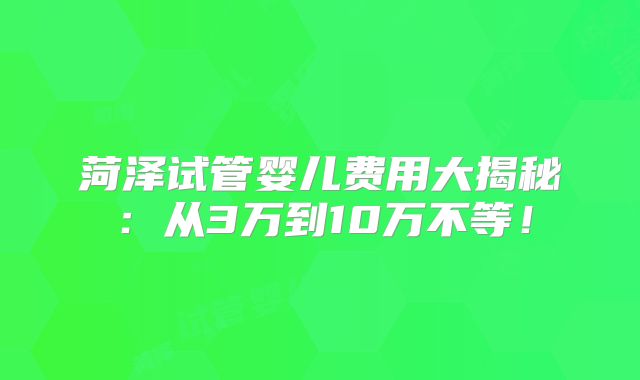 菏泽试管婴儿费用大揭秘：从3万到10万不等！