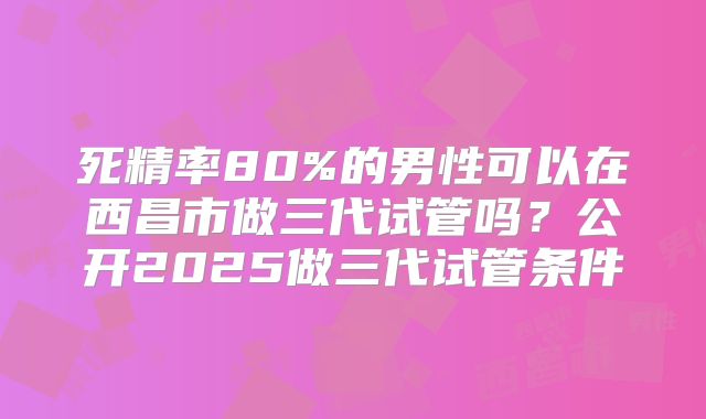 死精率80%的男性可以在西昌市做三代试管吗？公开2025做三代试管条件