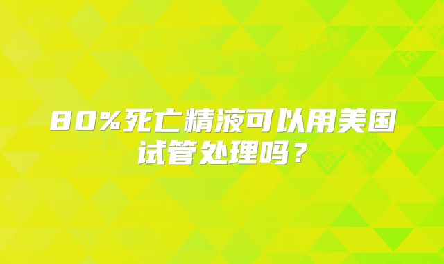 80%死亡精液可以用美国试管处理吗？