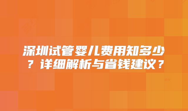 深圳试管婴儿费用知多少？详细解析与省钱建议？