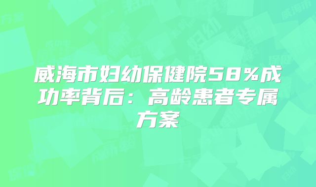 威海市妇幼保健院58%成功率背后:高龄患者专属方案