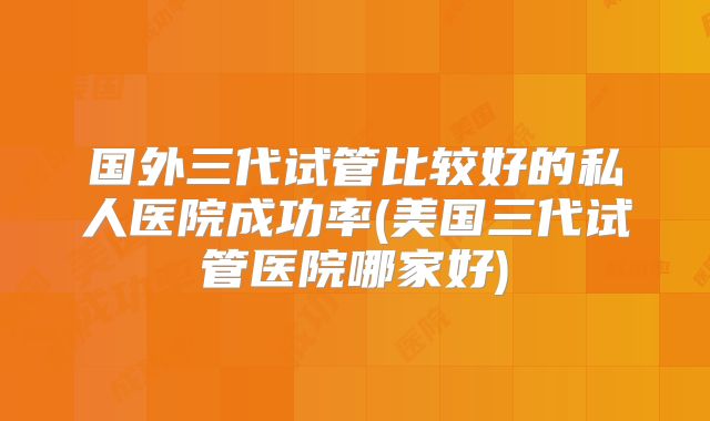 国外三代试管比较好的私人医院成功率(美国三代试管医院哪家好)