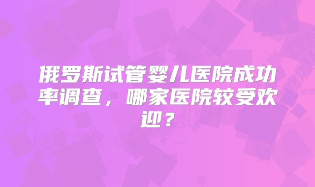 俄罗斯试管婴儿医院成功率调查，哪家医院较受欢迎？