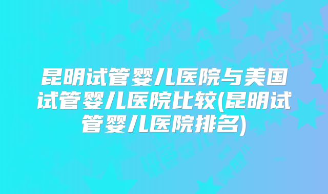昆明试管婴儿医院与美国试管婴儿医院比较(昆明试管婴儿医院排名)