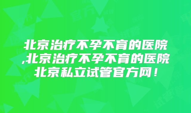 北京治疗不孕不育的医院,北京治疗不孕不育的医院北京私立试管官方网！