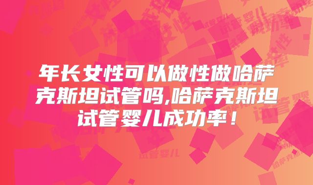 年长女性可以做性做哈萨克斯坦试管吗,哈萨克斯坦试管婴儿成功率！