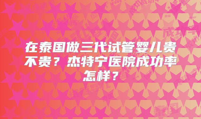在泰国做三代试管婴儿贵不贵？杰特宁医院成功率怎样？