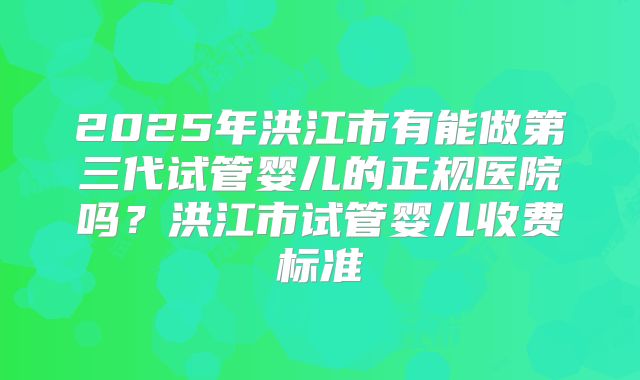 2025年洪江市有能做第三代试管婴儿的正规医院吗？洪江市试管婴儿收费标准