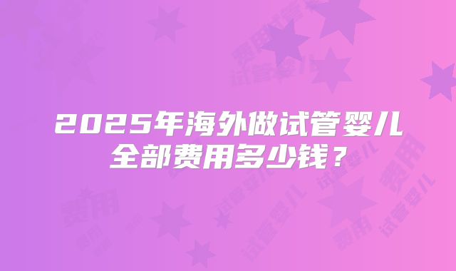 2025年海外做试管婴儿全部费用多少钱？