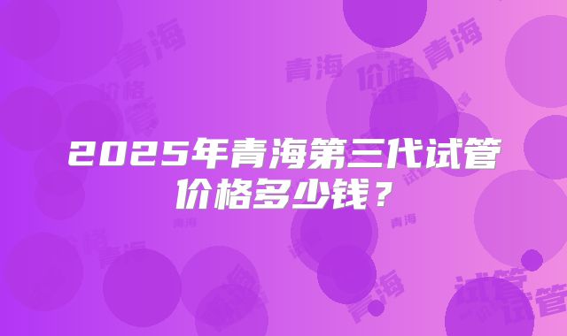 2025年青海第三代试管价格多少钱？