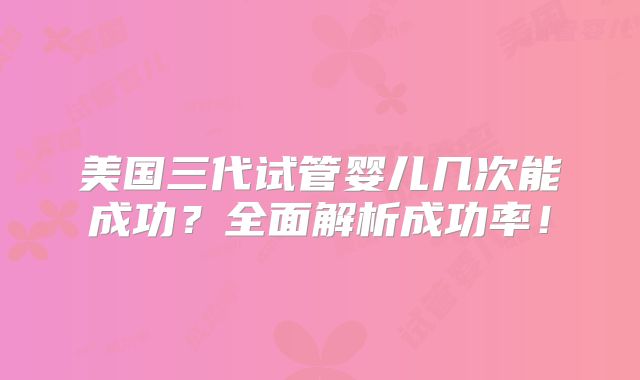 美国三代试管婴儿几次能成功？全面解析成功率！