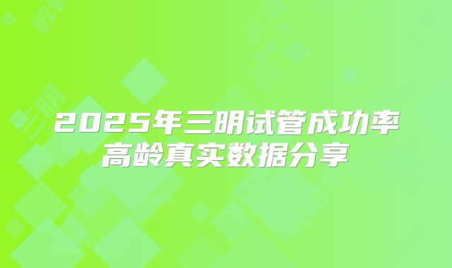 2025年三明试管成功率高龄真实数据分享