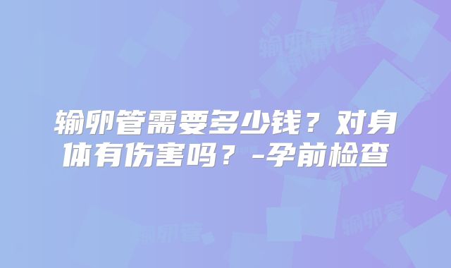 输卵管需要多少钱?对身体有伤害吗?-孕前检查