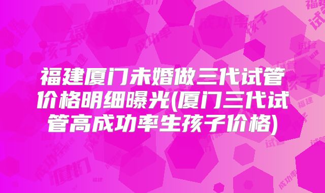 福建厦门未婚做三代试管价格明细曝光(厦门三代试管高成功率生孩子价格)