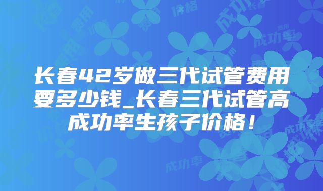 长春42岁做三代试管费用要多少钱_长春三代试管高成功率生孩子价格!