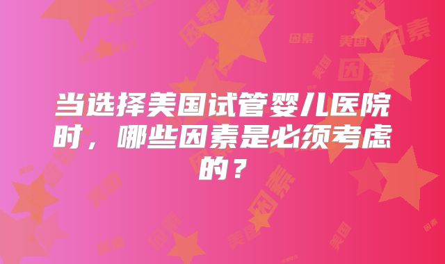 当选择美国试管婴儿医院时，哪些因素是必须考虑的？